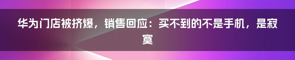 华为门店被挤爆，销售回应：买不到的不是手机，是寂寞