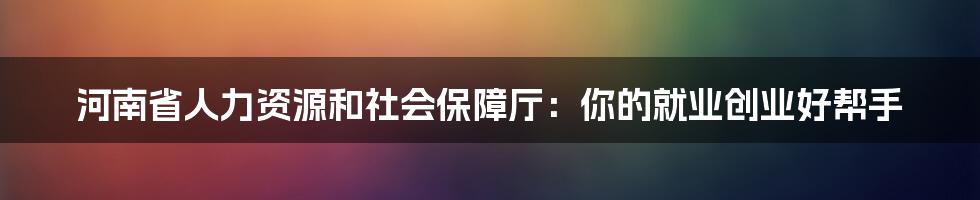 河南省人力资源和社会保障厅：你的就业创业好帮手