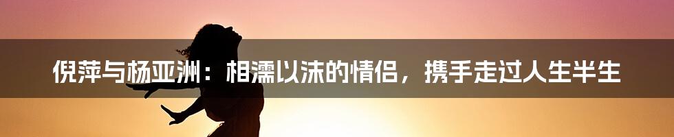 倪萍与杨亚洲：相濡以沫的情侣，携手走过人生半生