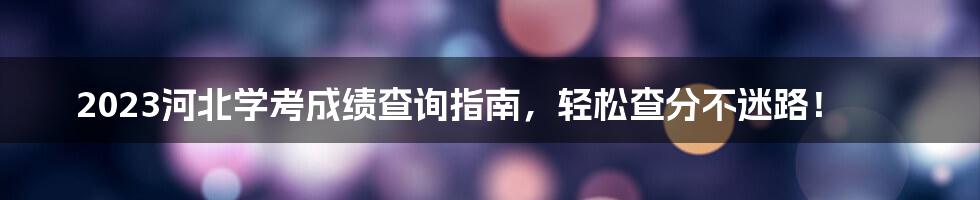 2023河北学考成绩查询指南，轻松查分不迷路！