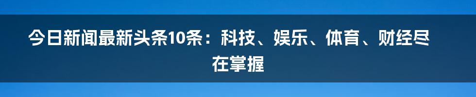 今日新闻最新头条10条：科技、娱乐、体育、财经尽在掌握