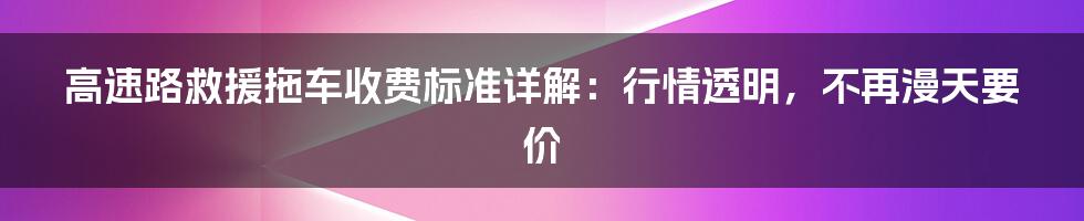 高速路救援拖车收费标准详解：行情透明，不再漫天要价