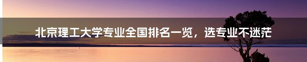 北京理工大学专业全国排名一览，选专业不迷茫