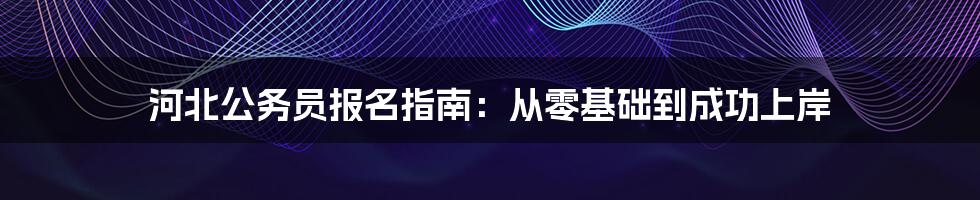 河北公务员报名指南：从零基础到成功上岸