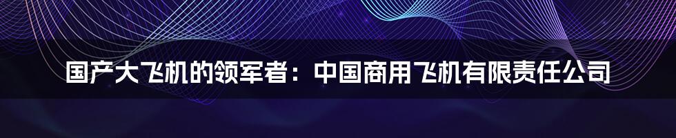 国产大飞机的领军者：中国商用飞机有限责任公司