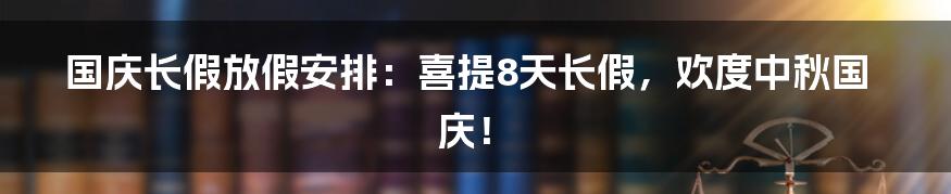 国庆长假放假安排：喜提8天长假，欢度中秋国庆！