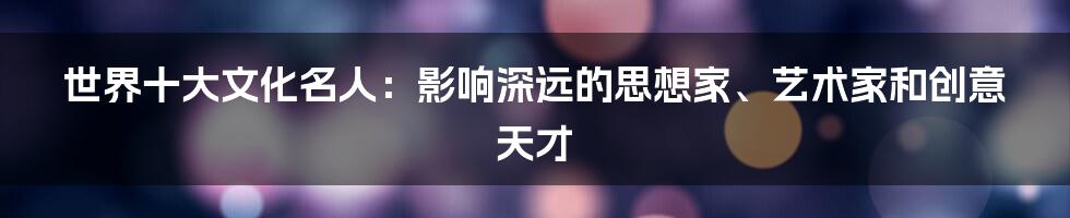 世界十大文化名人：影响深远的思想家、艺术家和创意天才