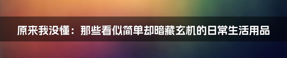 原来我没懂：那些看似简单却暗藏玄机的日常生活用品