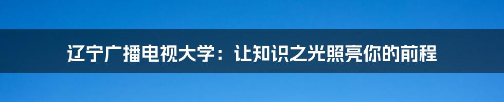 辽宁广播电视大学：让知识之光照亮你的前程