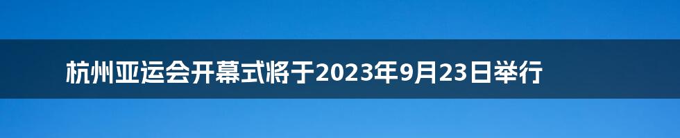 杭州亚运会开幕式将于2023年9月23日举行