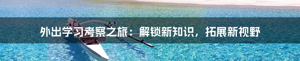 外出学习考察之旅：解锁新知识，拓展新视野