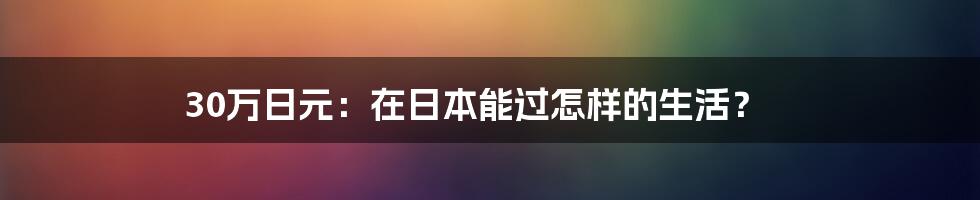 30万日元：在日本能过怎样的生活？