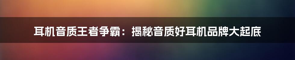 耳机音质王者争霸：揭秘音质好耳机品牌大起底