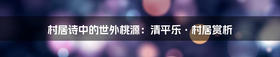 村居诗中的世外桃源：清平乐·村居赏析