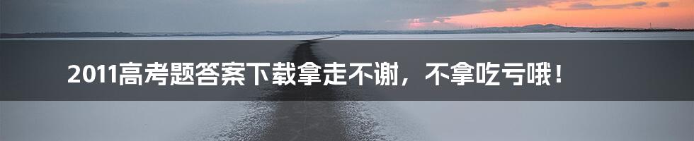 2011高考题答案下载拿走不谢，不拿吃亏哦！