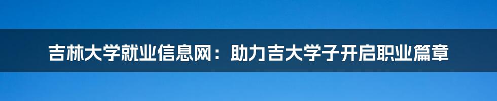 吉林大学就业信息网：助力吉大学子开启职业篇章