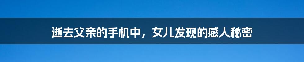 逝去父亲的手机中，女儿发现的感人秘密