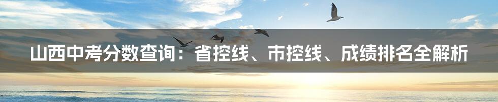 山西中考分数查询：省控线、市控线、成绩排名全解析