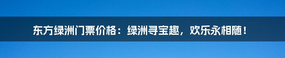 东方绿洲门票价格：绿洲寻宝趣，欢乐永相随！