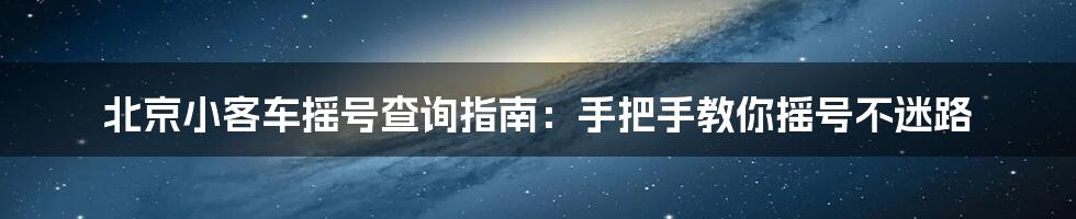 北京小客车摇号查询指南：手把手教你摇号不迷路