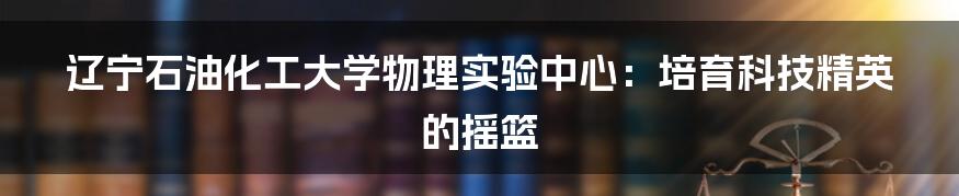 辽宁石油化工大学物理实验中心：培育科技精英的摇篮