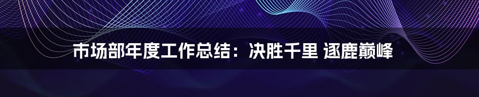 市场部年度工作总结：决胜千里 逐鹿巅峰