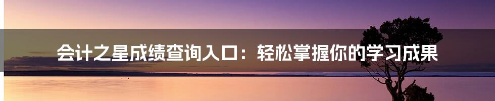 会计之星成绩查询入口：轻松掌握你的学习成果