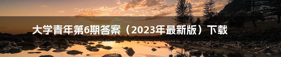 大学青年第6期答案（2023年最新版）下载