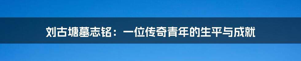 刘古塘墓志铭：一位传奇青年的生平与成就