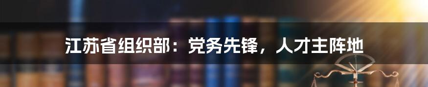 江苏省组织部：党务先锋，人才主阵地