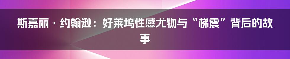 斯嘉丽·约翰逊：好莱坞性感尤物与“梯震”背后的故事