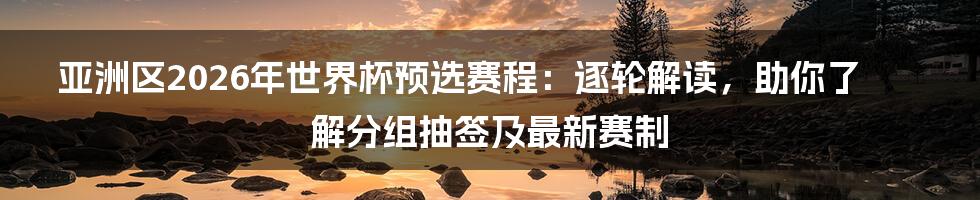 亚洲区2026年世界杯预选赛程：逐轮解读，助你了解分组抽签及最新赛制