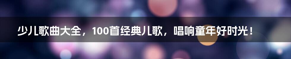 少儿歌曲大全，100首经典儿歌，唱响童年好时光！