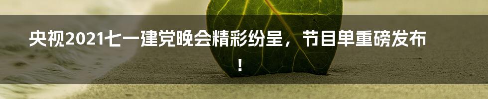 央视2021七一建党晚会精彩纷呈，节目单重磅发布！