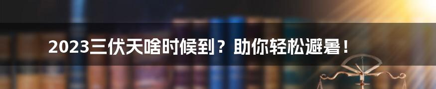 2023三伏天啥时候到？助你轻松避暑！