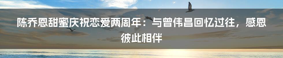 陈乔恩甜蜜庆祝恋爱两周年：与曾伟昌回忆过往，感恩彼此相伴