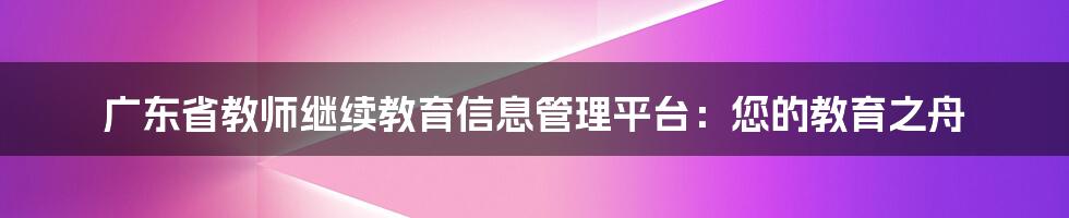 广东省教师继续教育信息管理平台：您的教育之舟