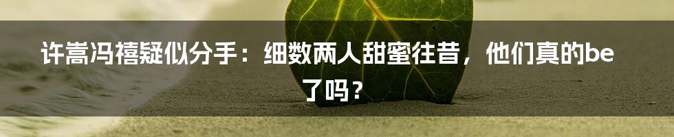 许嵩冯禧疑似分手：细数两人甜蜜往昔，他们真的be了吗？