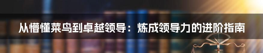 从懵懂菜鸟到卓越领导：炼成领导力的进阶指南