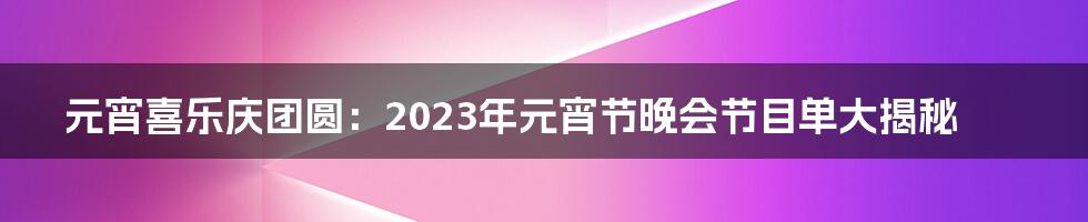 元宵喜乐庆团圆：2023年元宵节晚会节目单大揭秘