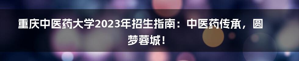 重庆中医药大学2023年招生指南：中医药传承，圆梦蓉城！