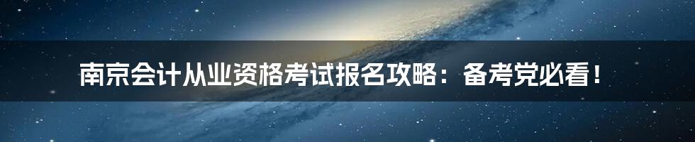 南京会计从业资格考试报名攻略：备考党必看！