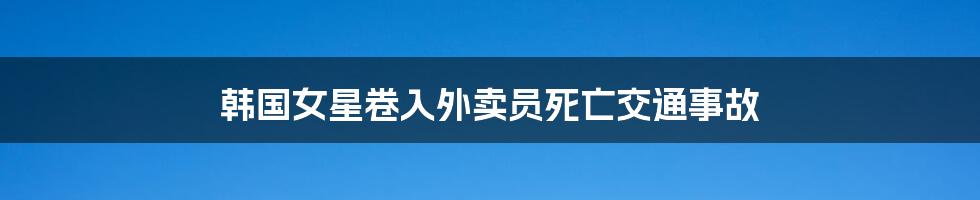 韩国女星卷入外卖员死亡交通事故