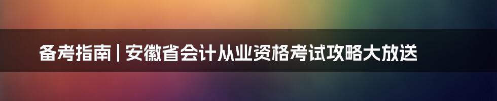 备考指南 | 安徽省会计从业资格考试攻略大放送