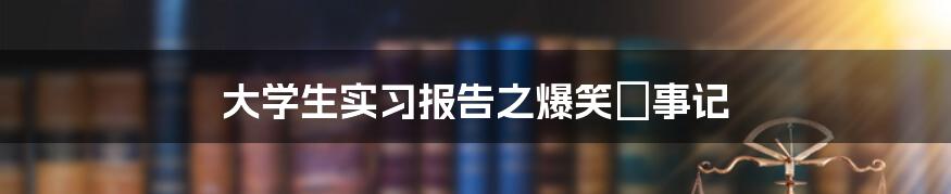 大学生实习报告之爆笑囧事记