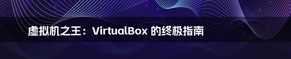 虚拟机之王：VirtualBox 的终极指南