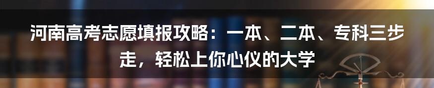 河南高考志愿填报攻略：一本、二本、专科三步走，轻松上你心仪的大学