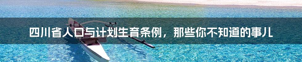 四川省人口与计划生育条例，那些你不知道的事儿