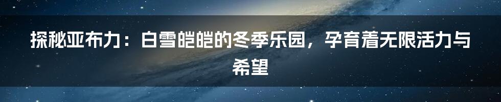 探秘亚布力：白雪皑皑的冬季乐园，孕育着无限活力与希望