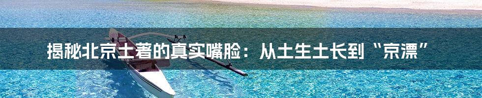 揭秘北京土著的真实嘴脸：从土生土长到“京漂”